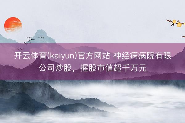 开云体育(kaiyun)官方网站 神经病病院有限公司炒股,握股市值超千万元