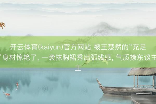 开云体育(kaiyun)官方网站 被王楚然的“充足”身材惊艳了， 一袭抹胸裙秀出弧线感， 气质撩东谈主