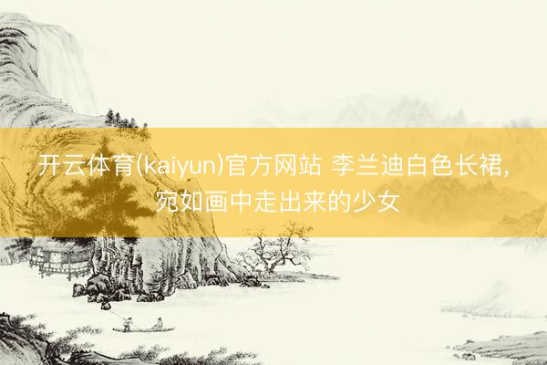 开云体育(kaiyun)官方网站 李兰迪白色长裙， 宛如画中走出来的少女