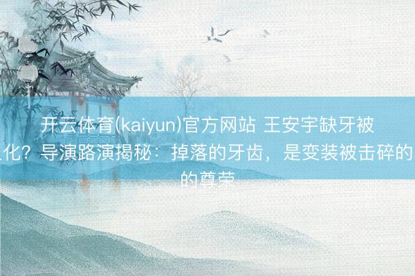 开云体育(kaiyun)官方网站 王安宇缺牙被嘲丑化？导演路演揭秘：掉落的牙齿，是变装被击碎的尊荣