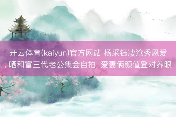 开云体育(kaiyun)官方网站 杨采钰凄沧秀恩爱, 晒和富三代老公集会自拍, 爱妻俩颜值登对养眼