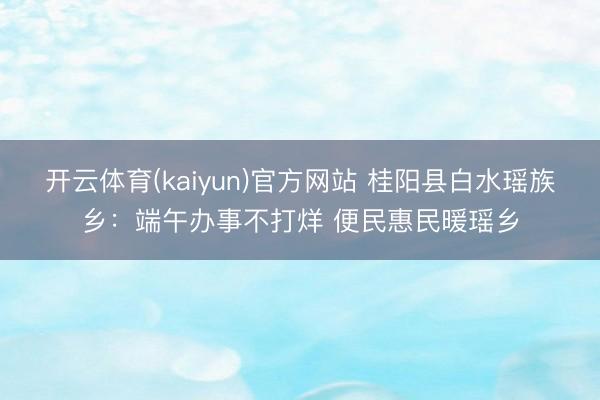 开云体育(kaiyun)官方网站 桂阳县白水瑶族乡：端午办事不打烊 便民惠民暖瑶乡