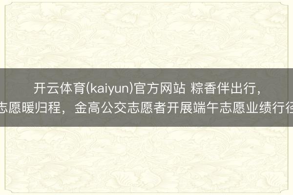 开云体育(kaiyun)官方网站 粽香伴出行，志愿暖归程，金高公交志愿者开展端午志愿业绩行径