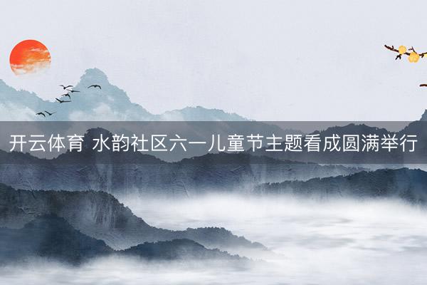 开云体育 水韵社区六一儿童节主题看成圆满举行