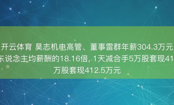 开云体育 昊志机电高管、董事雷群年薪304.3万元是公司东说念主均薪酬的18.16倍， 1天减合手5万股套现412.5万元