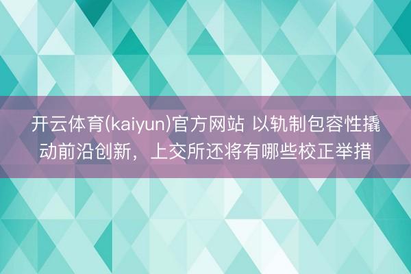 开云体育(kaiyun)官方网站 以轨制包容性撬动前沿创新，上交所还将有哪些校正举措