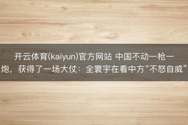 开云体育(kaiyun)官方网站 中国不动一枪一炮,获得了一场大仗:全寰宇在看中方“不怒自威”