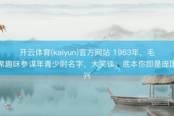 开云体育(kaiyun)官方网站 1963年，毛主席趣味参谋年青少尉名字，大笑谈：底本你即是庞国兴