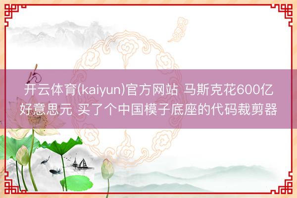 开云体育(kaiyun)官方网站 马斯克花600亿好意思元 买了个中国模子底座的代码裁剪器