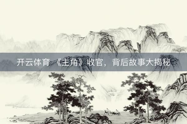 开云体育 《主角》收官,背后故事大揭秘